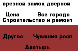 врезной замок дверной › Цена ­ 500 - Все города Строительство и ремонт » Другое   . Чувашия респ.,Алатырь г.